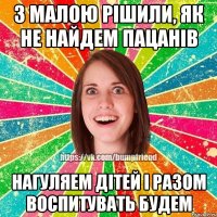 З малою рішили, як не найдем пацанів нагуляем дітей і разом воспитувать будем