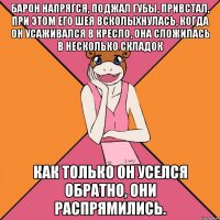 барон напрягся, поджал губы, привстал, при этом его шея всколыхнулась, когда он усаживался в кресло, она сложилась в несколько складок как только он уселся обратно, они распрямились.