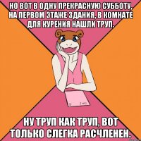 но вот в одну прекрасную субботу, на первом этаже здания, в комнате для курения нашли труп. ну труп как труп, вот только слегка расчленен.