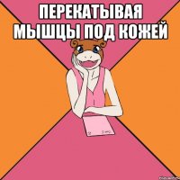 перекатывая мышцы под кожей 