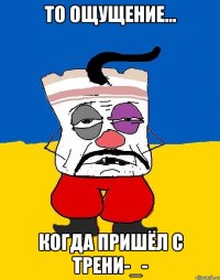 то ощущение... когда пришёл с трени-_-