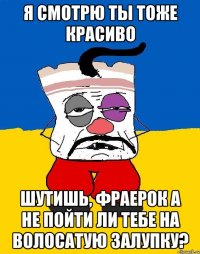 я смотрю ты тоже красиво шутишь, фраерок а не пойти ли тебе на волосатую залупку?