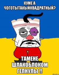 куме а чоготытакыйквадратный? тамене шлакоблоком гепнулы !!