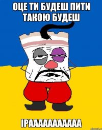 Оце ти будеш пити такою будеш Ірааааааааааа