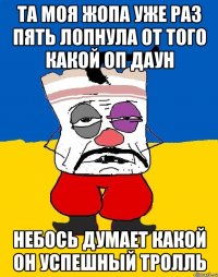 та моя жопа уже раз пять лопнула от того какой оп даун небось думает какой он успешный тролль