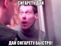 сигарету дай дай сигарету быстро!