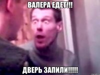 валера едет!!! дверь запили!!!