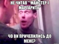 не читав " майстер і маргариту" чо ви причепились до мене?