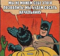 Мы не можем себе этого позволить! мы будем сосать начальнику .....