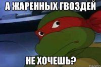 А ЖАРЕННЫХ ГВОЗДЕЙ НЕ ХОЧЕШЬ?