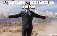 задай вапрос ты же можешь я верю! 