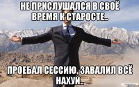 Не прислушался в своё время к старосте.. Проебал сессию, завалил всё нахуй..