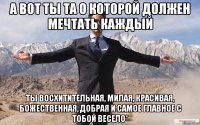 А вот ты та о которой должен мечтать каждый Ты восхитительная, милая, красивая, божественная, добрая и самое главное с тобой весело*