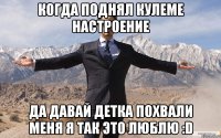 когда поднял кулеме настроение да давай детка похвали меня я так это люблю :D