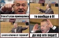 Эти в 5 утра приперлись те вообще в 9! у кого ключи от гаража? да хер его знает!