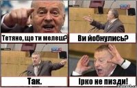 Тетяно, що ти мелеш? Ви йобнулись? Так. Ірко не пизди!