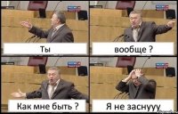 Ты вообще ? Как мне быть ? Я не заснууу