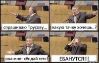 спрашиваю Трусову... какую тачку хочешь..? она мне- хёндай гетс! ЕБАНУТСЯ!!!