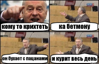 кому то крихтеть ка бетмону он бухает с пацанами и курит весь день