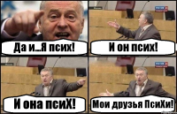 Да и...Я псих! И он псих! И она псиХ! Мои друзья ПсиХи!
