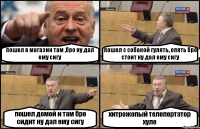 пошел в магазин там ,бро ну дал ему сигу пошел с собакой гулять, опять бро стоит ну дал ему сигу пошел домой и там бро сидит ну дал ему сигу хитрожопый телепортатор хуле