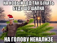 На Новый год так бухать буду шо шапка на голову ненализе