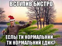 Вступив бистро еслы ти нормальний.... ти нормальний Едик?