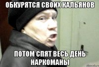 обкурятся своих кальянов потом спят весь день наркоманы