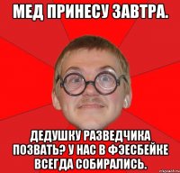 мед принесу завтра. дедушку разведчика позвать? у нас в фэесбейке всегда собирались.