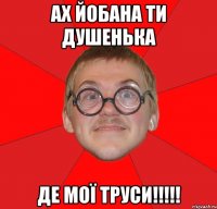 ах йобана ти душенька де мої труси!!!