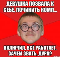 девушка позвала к себе, починить комп... включил, всё работает. зачем звать, дура?