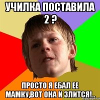 училка поставила 2 ? просто я ебал ее мамку,вот она и злится!..