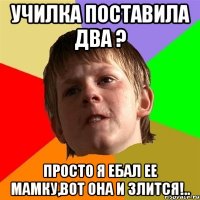 училка поставила два ? просто я ебал ее мамку,вот она и злится!..