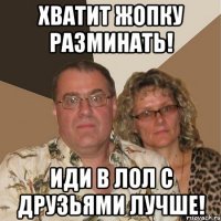 хватит жопку разминать! иди в лол с друзьями лучше!