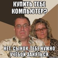 купить тебе компьютер? нет, сынок, тебе нужно учёбой заняться