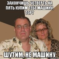 закончишь четверть на пять купим тебе машину, торт шутим, не машину