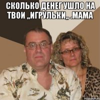 сколько денег ушло на твои ,,игрульки,, .мама 