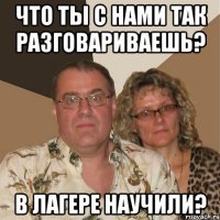 что ты с нами так разговариваешь? в лагере научили?