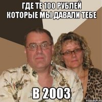 где те 100 рублей которые мы давали тебе в 2003