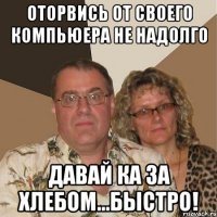 оторвись от своего компьюера не надолго давай ка за хлебом...быстро!