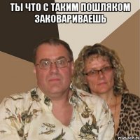 ты что с таким пошляком заковариваешь 