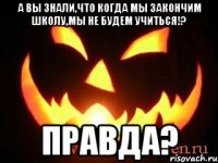 а вы знали,что когда мы закончим школу,мы не будем учиться!? правда?