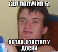 сел получил 5! встал, ответил у доски