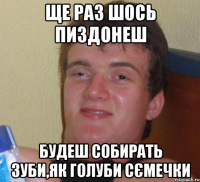 ще раз шось пиздонеш будеш собирать зуби,як голуби сємечки