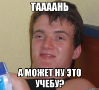 таааань а может ну это учебу?