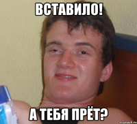 Вставило! А тебя прёт?