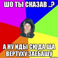 шо ты сказав ..? а ну иды сюда ща вертуху заебашу