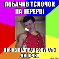 побачив тєлочок на перерві почав відпрацьовувати двоєчку
