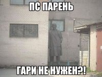 пс парень гари не нужен?!