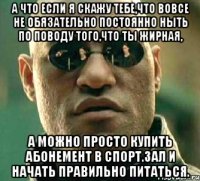 А что если я скажу тебе,что вовсе не обязательно постоянно ныть по поводу того,что ты жирная, а можно просто купить абонемент в спорт.зал и начать правильно питаться.